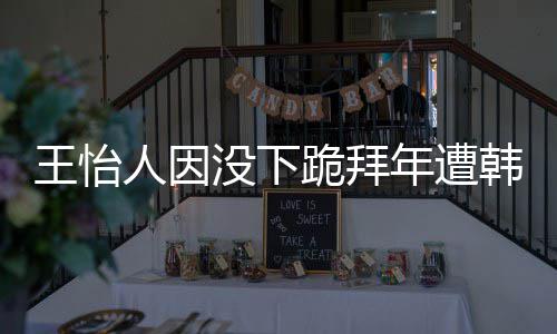 人因年遭没下韩网回国王怡 王怡人因学业将批评跪拜
